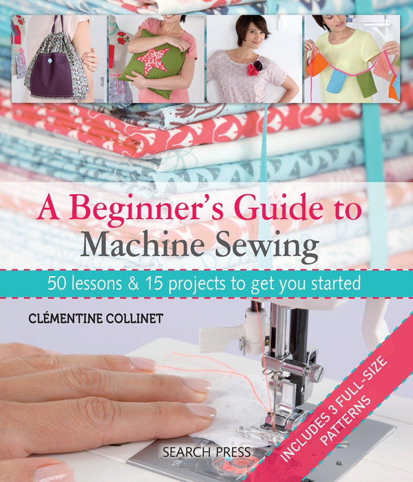 A Beginner's Guide to Machine Sewing : 50 Lessons & 15 Projects to Get You Started